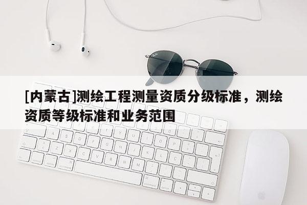 [内蒙古]测绘工程测量资质分级标准，测绘资质等级标准和业务范围