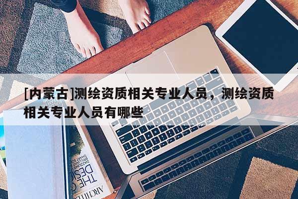 [内蒙古]测绘资质相关专业人员，测绘资质相关专业人员有哪些