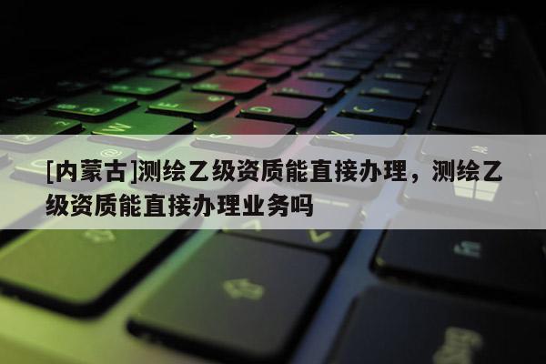 [内蒙古]测绘乙级资质能直接办理，测绘乙级资质能直接办理业务吗
