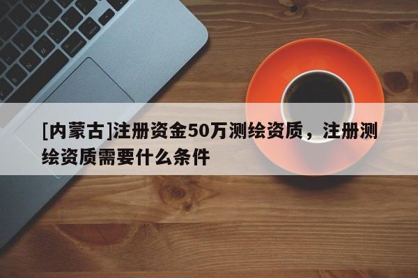 [内蒙古]注册资金50万测绘资质，注册测绘资质需要什么条件