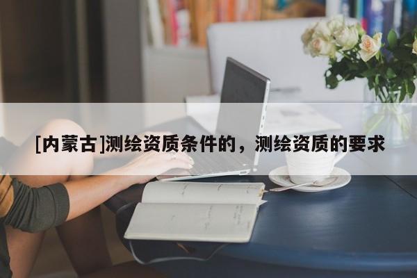 [内蒙古]测绘资质条件的，测绘资质的要求