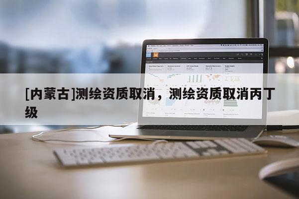 [内蒙古]测绘资质取消，测绘资质取消丙丁级