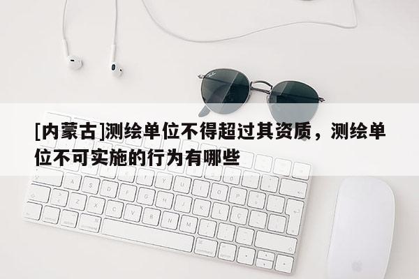 [内蒙古]测绘单位不得超过其资质，测绘单位不可实施的行为有哪些