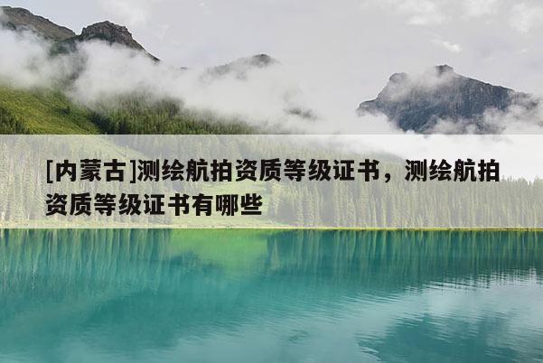 [内蒙古]测绘航拍资质等级证书，测绘航拍资质等级证书有哪些