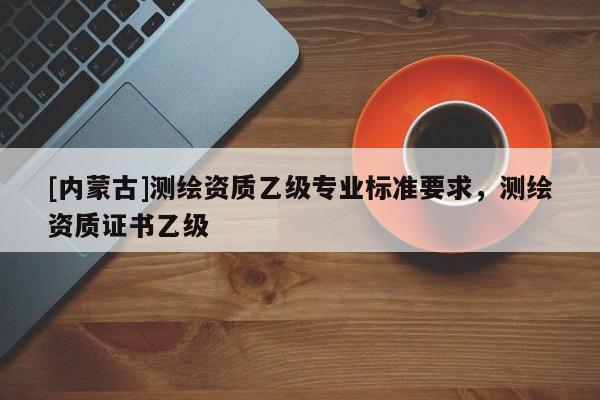 [内蒙古]测绘资质乙级专业标准要求，测绘资质证书乙级