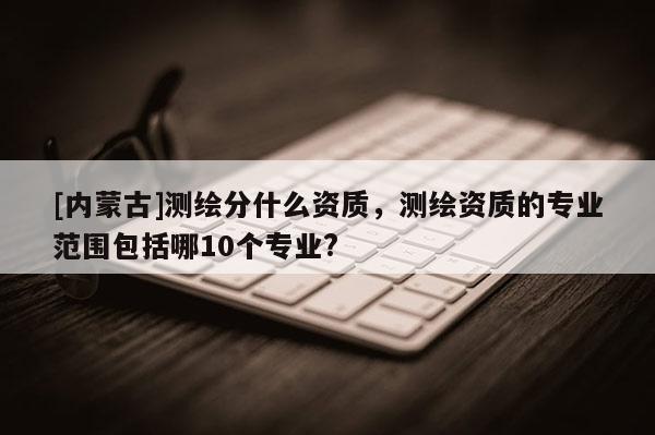 [内蒙古]测绘分什么资质，测绘资质的专业范围包括哪10个专业?