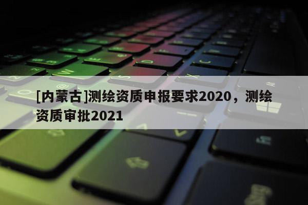 [内蒙古]测绘资质申报要求2020，测绘资质审批2021