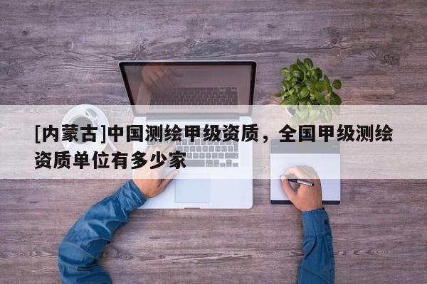 [内蒙古]中国测绘甲级资质，全国甲级测绘资质单位有多少家