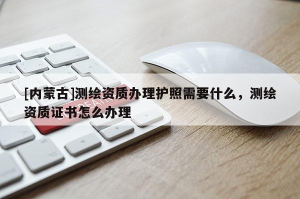 [内蒙古]测绘资质办理护照需要什么，测绘资质证书怎么办理