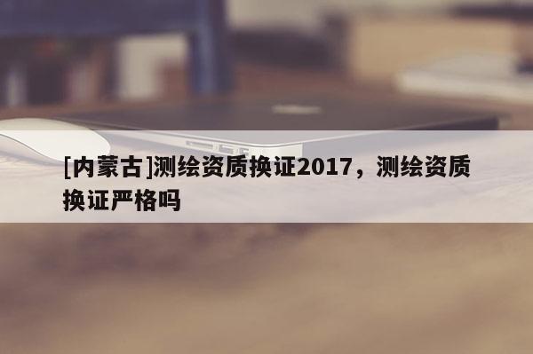 [内蒙古]测绘资质换证2017，测绘资质换证严格吗