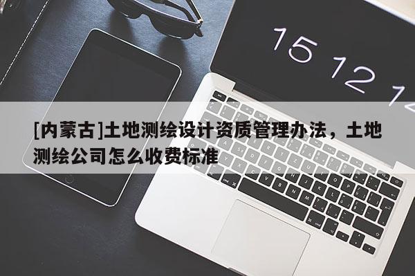 [内蒙古]土地测绘设计资质管理办法，土地测绘公司怎么收费标准