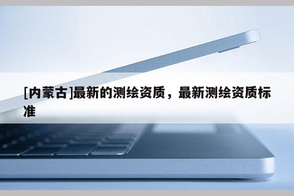 [内蒙古]最新的测绘资质，最新测绘资质标准