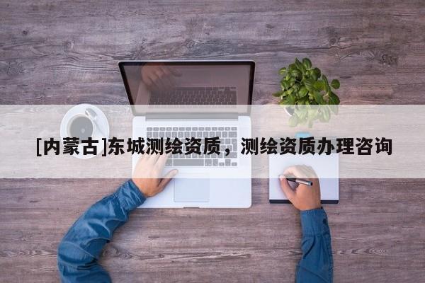 [内蒙古]东城测绘资质，测绘资质办理咨询