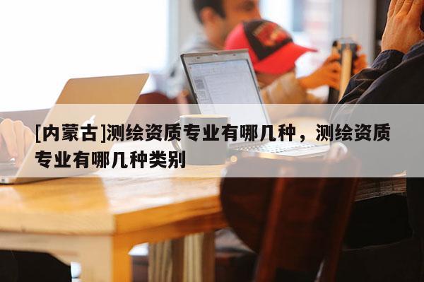 [内蒙古]测绘资质专业有哪几种，测绘资质专业有哪几种类别