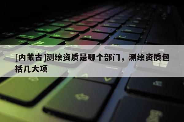 [内蒙古]测绘资质是哪个部门，测绘资质包括几大项
