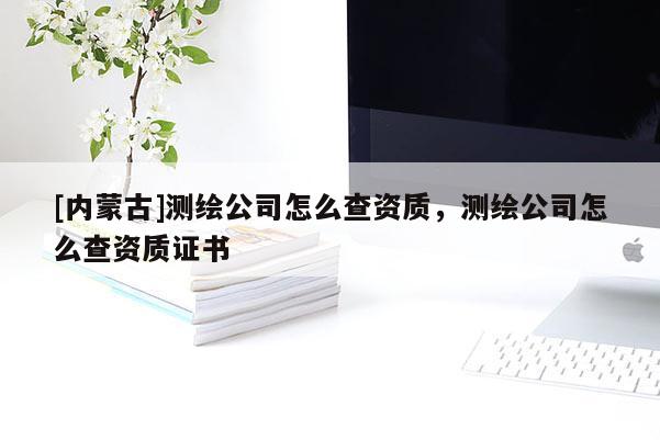[内蒙古]测绘公司怎么查资质，测绘公司怎么查资质证书