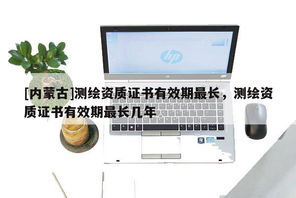 [内蒙古]测绘资质证书有效期最长，测绘资质证书有效期最长几年
