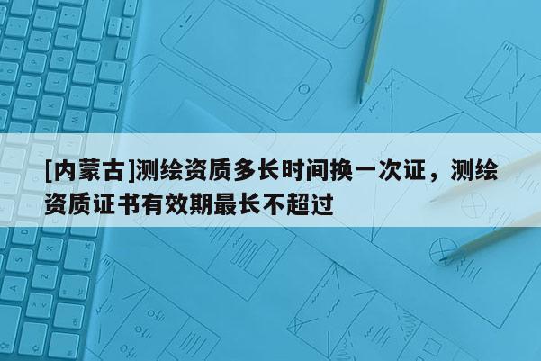 [内蒙古]测绘资质多长时间换一次证，测绘资质证书有效期最长不超过
