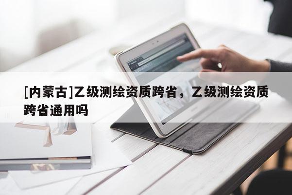 [内蒙古]乙级测绘资质跨省，乙级测绘资质跨省通用吗