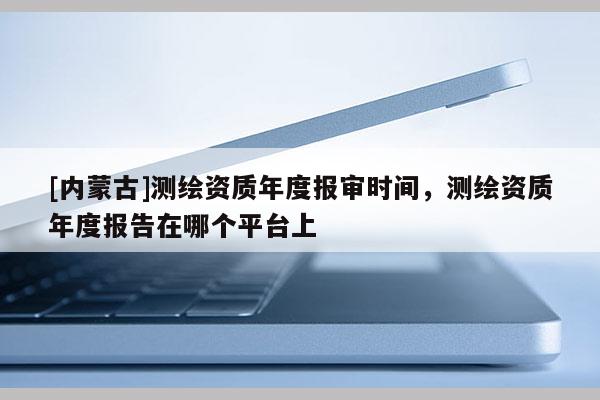 [内蒙古]测绘资质年度报审时间，测绘资质年度报告在哪个平台上