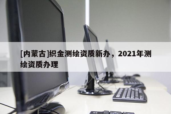 [内蒙古]织金测绘资质新办，2021年测绘资质办理