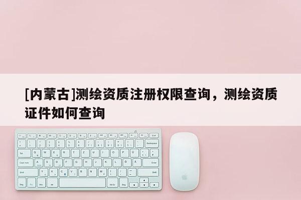 [内蒙古]测绘资质注册权限查询，测绘资质证件如何查询
