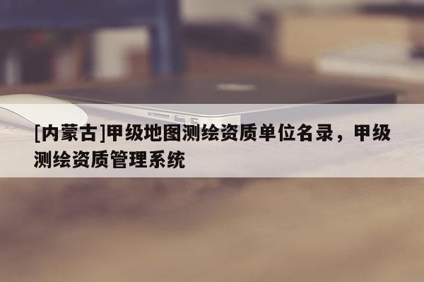 [内蒙古]甲级地图测绘资质单位名录，甲级测绘资质管理系统