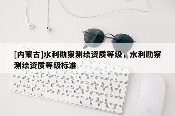 [内蒙古]水利勘察测绘资质等级，水利勘察测绘资质等级标准