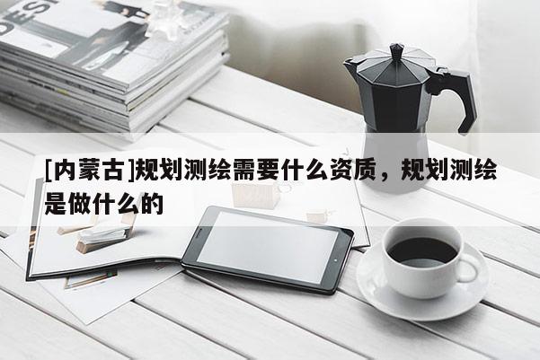 [内蒙古]规划测绘需要什么资质，规划测绘是做什么的