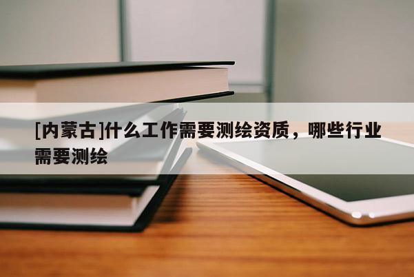 [内蒙古]什么工作需要测绘资质，哪些行业需要测绘