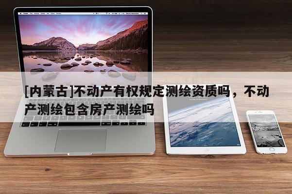 [内蒙古]不动产有权规定测绘资质吗，不动产测绘包含房产测绘吗