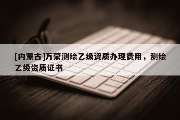 [内蒙古]万荣测绘乙级资质办理费用，测绘乙级资质证书