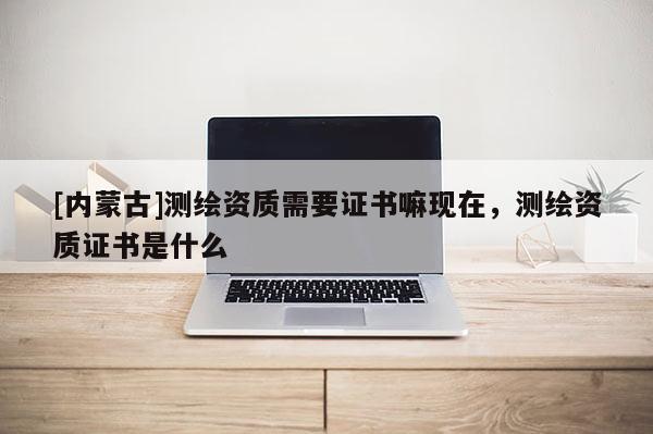 [内蒙古]测绘资质需要证书嘛现在，测绘资质证书是什么