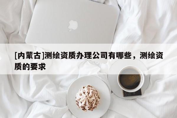 [内蒙古]测绘资质办理公司有哪些，测绘资质的要求