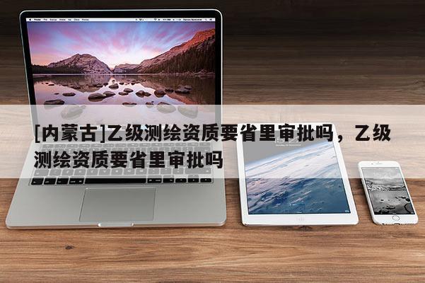 [内蒙古]乙级测绘资质要省里审批吗，乙级测绘资质要省里审批吗