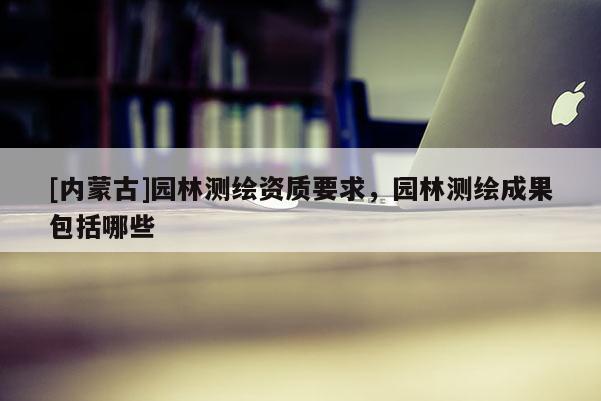 [内蒙古]园林测绘资质要求，园林测绘成果包括哪些