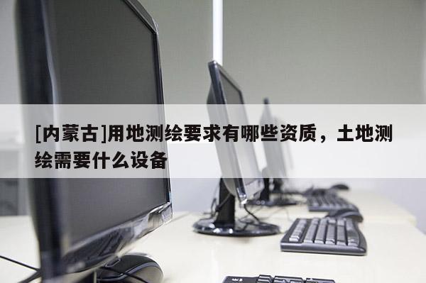 [内蒙古]用地测绘要求有哪些资质，土地测绘需要什么设备