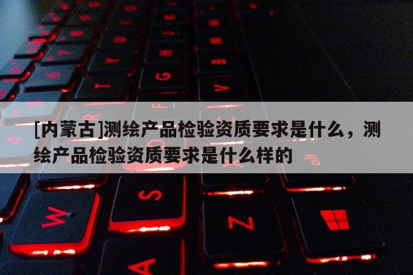 [内蒙古]测绘产品检验资质要求是什么，测绘产品检验资质要求是什么样的