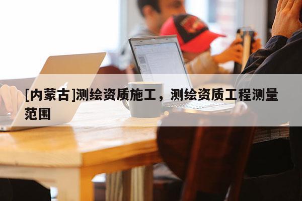 [内蒙古]测绘资质施工，测绘资质工程测量范围