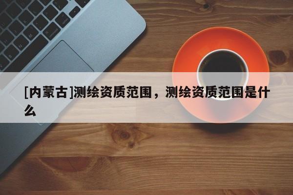 [内蒙古]测绘资质范围，测绘资质范围是什么
