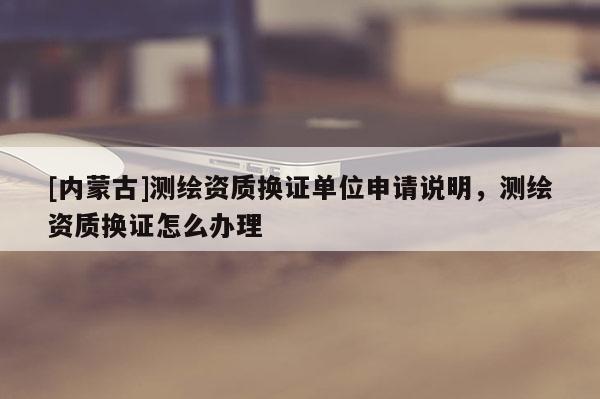 [内蒙古]测绘资质换证单位申请说明，测绘资质换证怎么办理