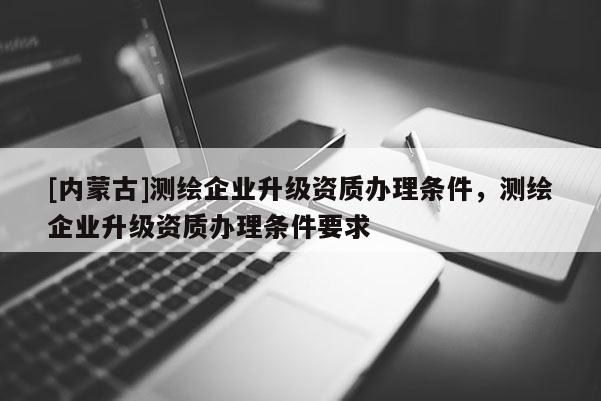 [内蒙古]测绘企业升级资质办理条件，测绘企业升级资质办理条件要求