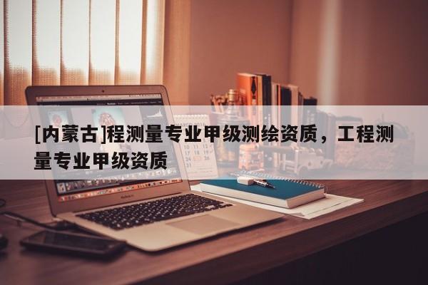 [内蒙古]程测量专业甲级测绘资质，工程测量专业甲级资质