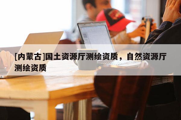 [内蒙古]国土资源厅测绘资质，自然资源厅测绘资质