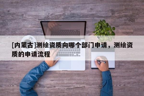 [内蒙古]测绘资质向哪个部门申请，测绘资质的申请流程