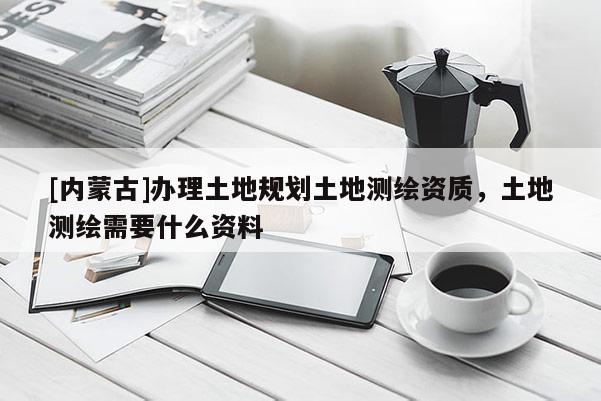 [内蒙古]办理土地规划土地测绘资质，土地测绘需要什么资料