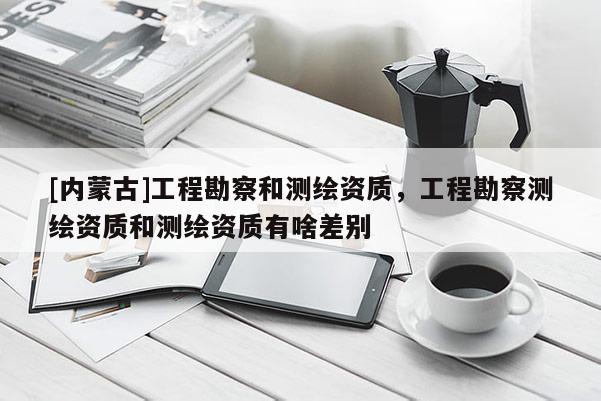 [内蒙古]工程勘察和测绘资质，工程勘察测绘资质和测绘资质有啥差别