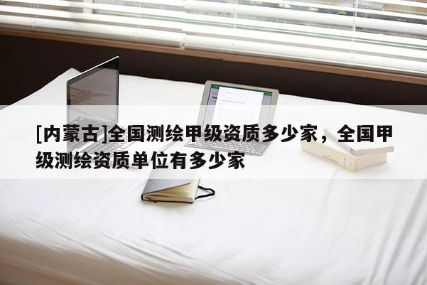 [内蒙古]全国测绘甲级资质多少家，全国甲级测绘资质单位有多少家