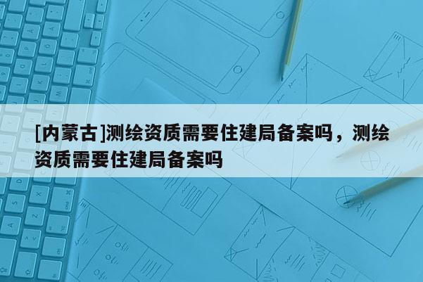 [内蒙古]测绘资质需要住建局备案吗，测绘资质需要住建局备案吗