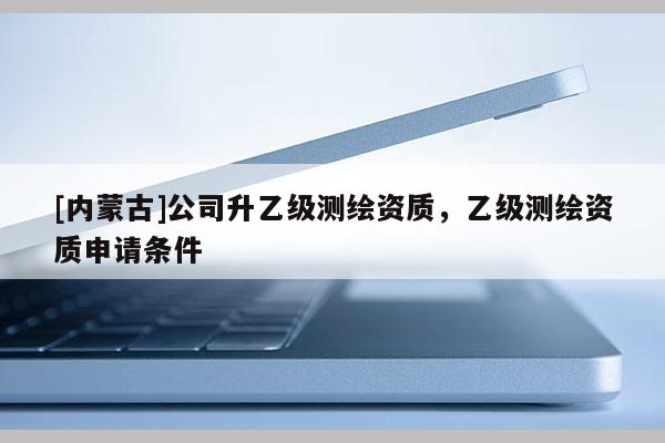 [内蒙古]公司升乙级测绘资质，乙级测绘资质申请条件